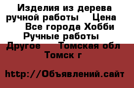 Изделия из дерева ручной работы  › Цена ­ 1 - Все города Хобби. Ручные работы » Другое   . Томская обл.,Томск г.